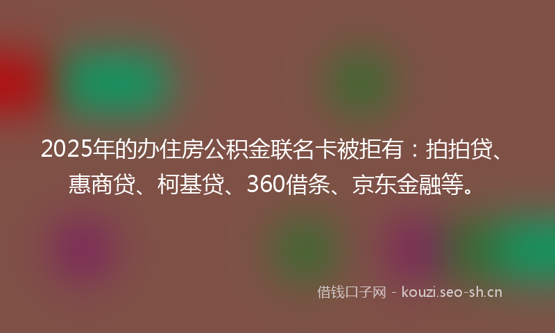 2025年的办住房公积金联名卡被拒有：拍拍贷、惠商贷、柯基贷、360借条、京东金融等。