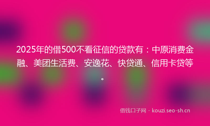 2025年的借500不看征信的贷款有：中原消费金融、美团生活费、安逸花、快贷通、信用卡贷等。