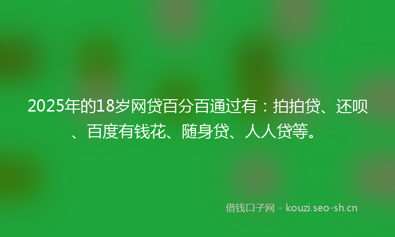 2025年的18岁网贷百分百通过有：拍拍贷、还呗、百度有钱花、随身贷、人人贷等。