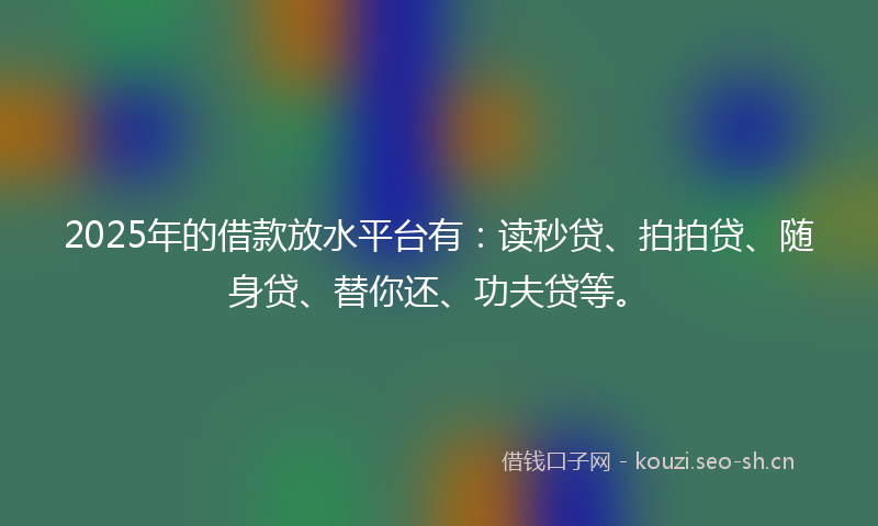 2025年的借款放水平台有:读秒贷、拍拍贷、随身贷、替你还、功夫贷等。