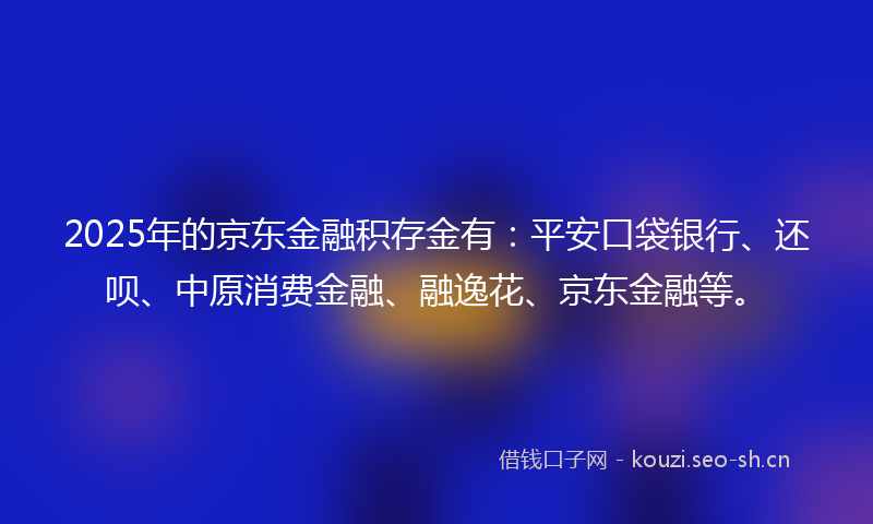 2025年的京东金融积存金有：平安口袋银行、还呗、中原消费金融、融逸花、京东金融等。