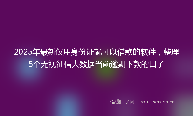 2025年最新仅用身份证就可以借款的软件，整理5个无视征信大数据当前逾期下款的口子