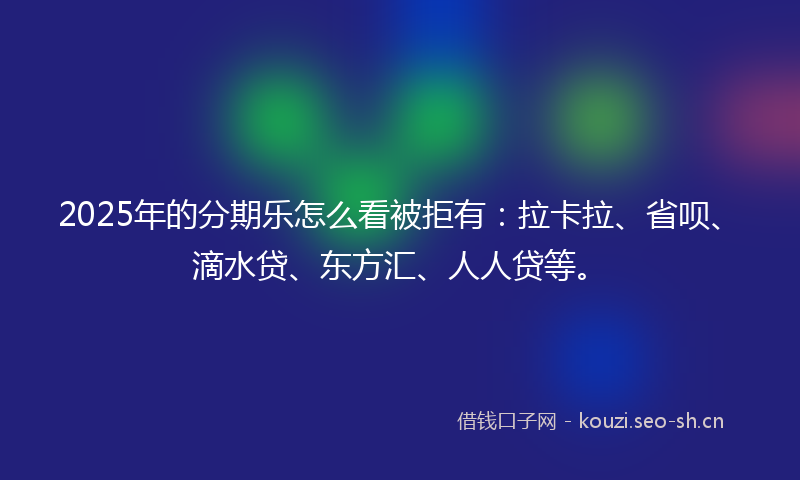 2025年的分期乐怎么看被拒有：拉卡拉、省呗、滴水贷、东方汇、人人贷等。