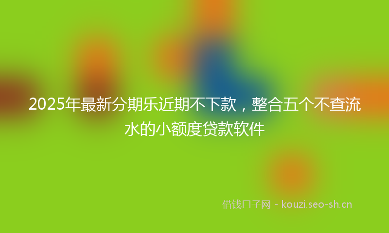 2025年最新分期乐近期不下款，整合五个不查流水的小额度贷款软件