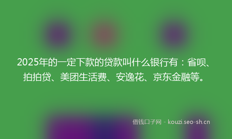 2025年的一定下款的贷款叫什么银行有：省呗、拍拍贷、美团生活费、安逸花、京东金融等。