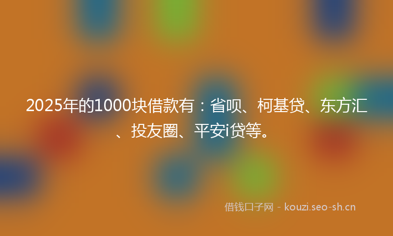 2025年的1000块借款有：省呗、柯基贷、东方汇、投友圈、平安i贷等。