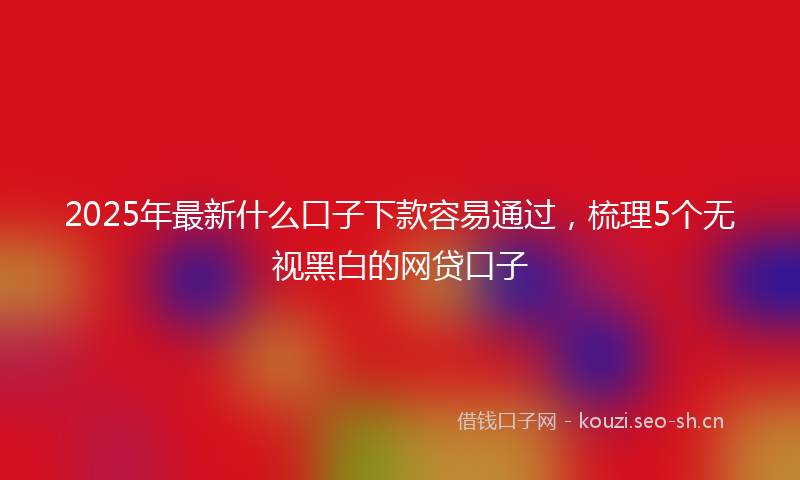 2025年最新什么口子下款容易通过,梳理5个无视黑白的网贷口子