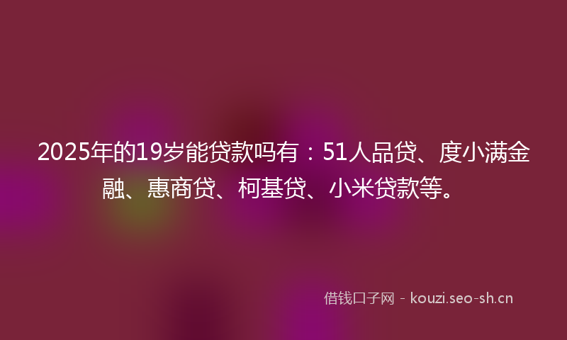 2025年的19岁能贷款吗有：51人品贷、度小满金融、惠商贷、柯基贷、小米贷款等。