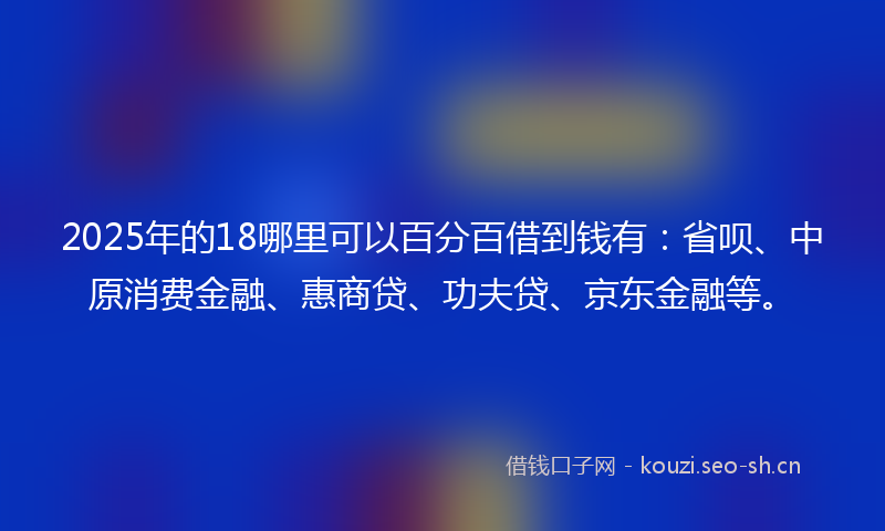2025年的18哪里可以百分百借到钱有：省呗、中原消费金融、惠商贷、功夫贷、京东金融等。