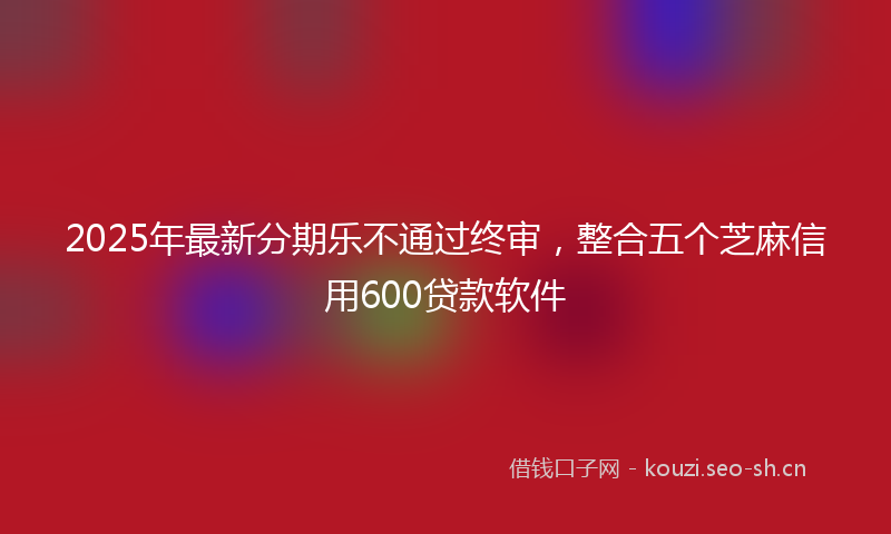 2025年最新分期乐不通过终审，整合五个芝麻信用600贷款软件