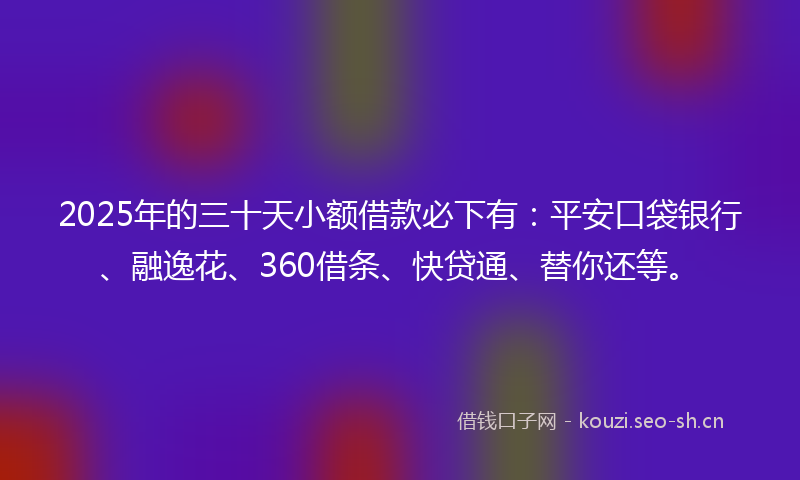 2025年的三十天小额借款必下有：平安口袋银行、融逸花、360借条、快贷通、替你还等。