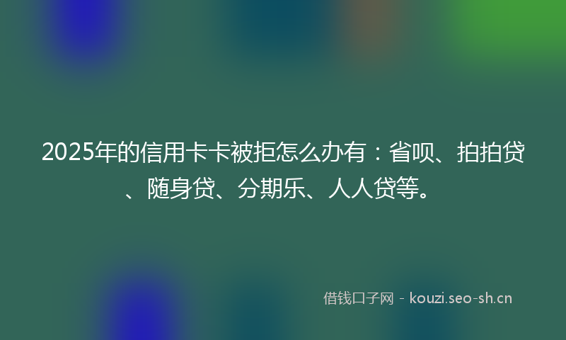 2025年的信用卡卡被拒怎么办有:省呗、拍拍贷、随身贷、分期乐、人人贷等。