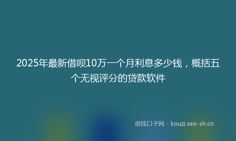 2025年最新借呗10万一个月利息多少钱,概括五个无视评分的贷款软件
