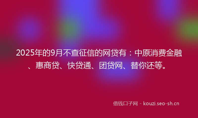 2025年的9月不查征信的网贷有：中原消费金融、惠商贷、快贷通、团贷网、替你还等。