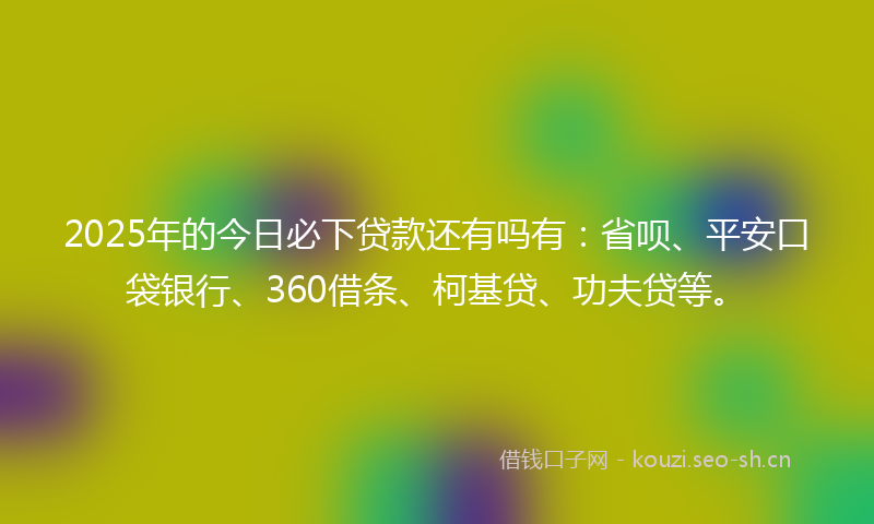 2025年的今日必下贷款还有吗有：省呗、平安口袋银行、360借条、柯基贷、功夫贷等。