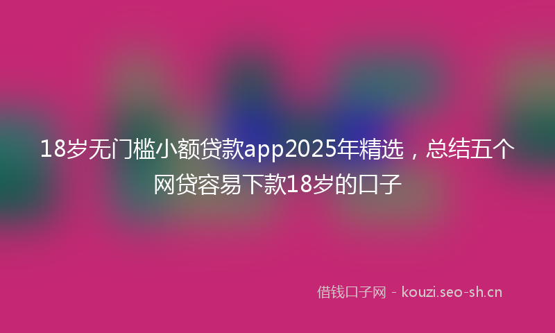 18岁无门槛小额贷款app2025年精选，总结五个网贷容易下款18岁的口子