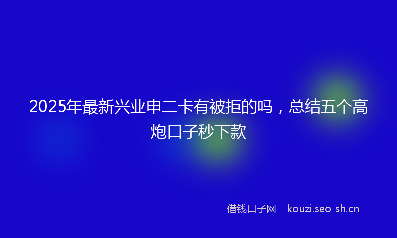 2025年最新兴业申二卡有被拒的吗，总结五个高炮口子秒下款