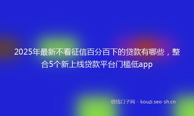 2025年最新不看征信百分百下的贷款有哪些，整合5个新上线贷款平台门槛低app