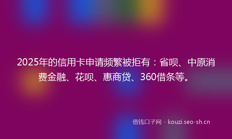 2025年的信用卡申请频繁被拒有：省呗、中原消费金融、花呗、惠商贷、360借条等。