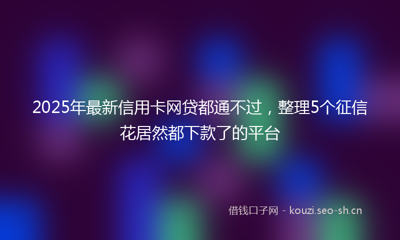 2025年最新信用卡网贷都通不过，整理5个征信花居然都下款了的平台