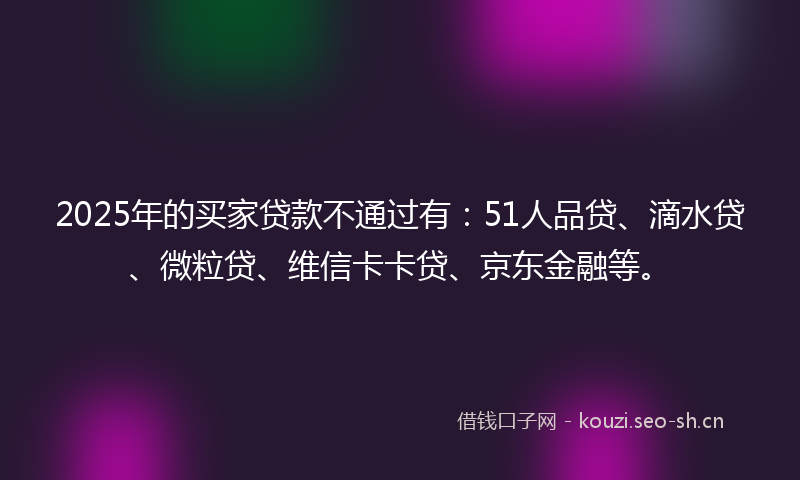 2025年的买家贷款不通过有：51人品贷、滴水贷、微粒贷、维信卡卡贷、京东金融等。