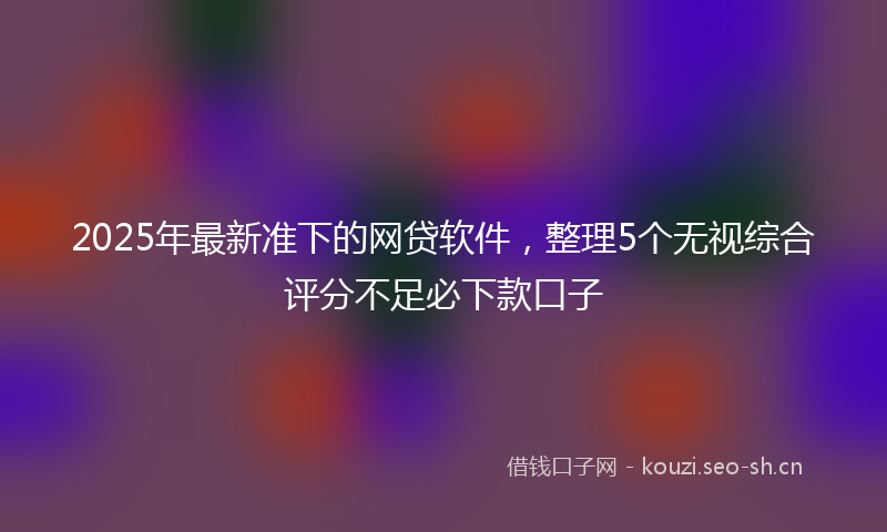 2025年最新准下的网贷软件，整理5个无视综合评分不足必下款口子