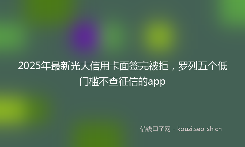 2025年最新光大信用卡面签完被拒，罗列五个低门槛不查征信的app