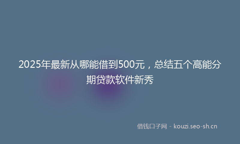 2025年最新从哪能借到500元，总结五个高能分期贷款软件新秀