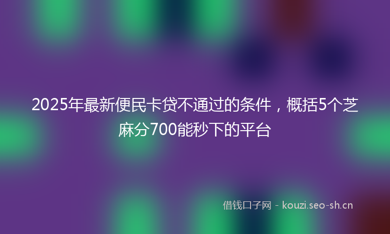 2025年最新便民卡贷不通过的条件，概括5个芝麻分700能秒下的平台