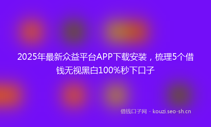 2025年最新众益平台APP下载安装，梳理5个借钱无视黑白100%秒下口子