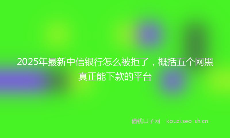 2025年最新中信银行怎么被拒了，概括五个网黑真正能下款的平台