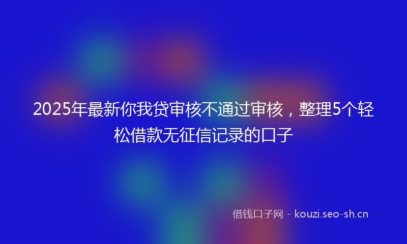 2025年最新你我贷审核不通过审核，整理5个轻松借款无征信记录的口子
