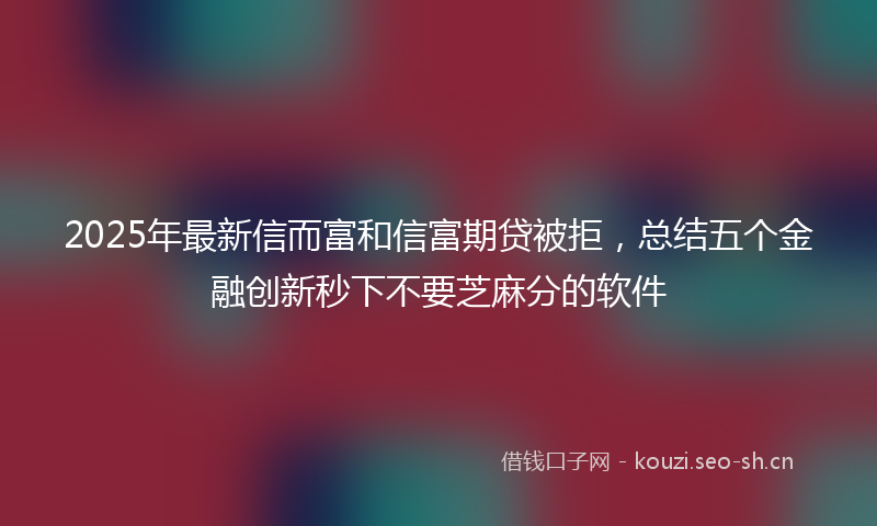 2025年最新信而富和信富期贷被拒，总结五个金融创新秒下不要芝麻分的软件