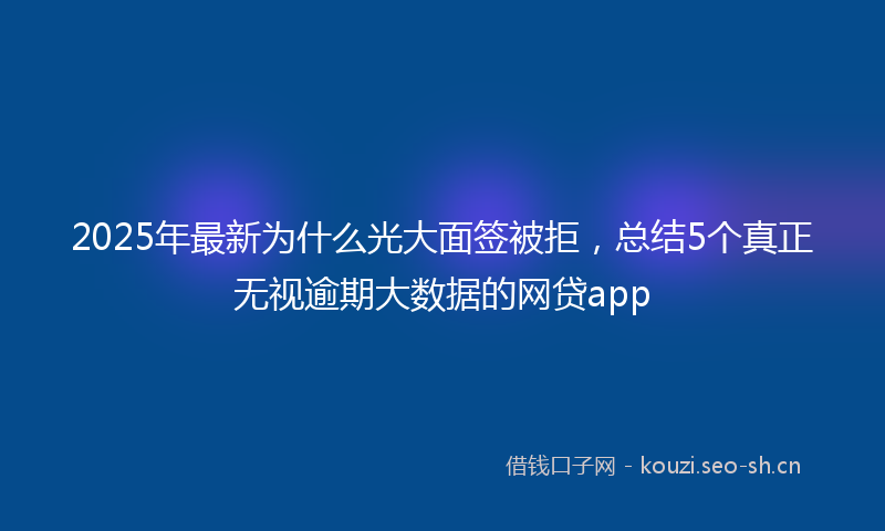 2025年最新为什么光大面签被拒，总结5个真正无视逾期大数据的网贷app