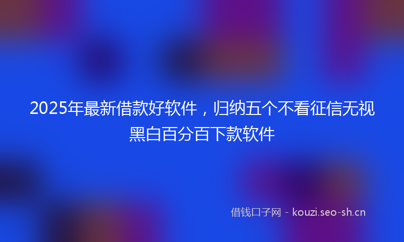 2025年最新借款好软件，归纳五个不看征信无视黑白百分百下款软件