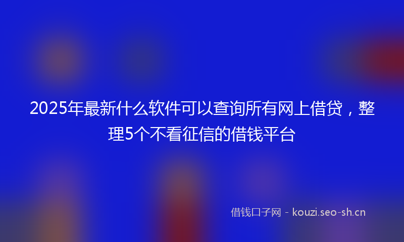 2025年最新什么软件可以查询所有网上借贷，整理5个不看征信的借钱平台