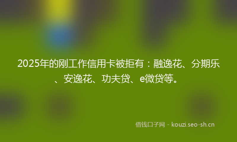 2025年的刚工作信用卡被拒有：融逸花、分期乐、安逸花、功夫贷、e微贷等。