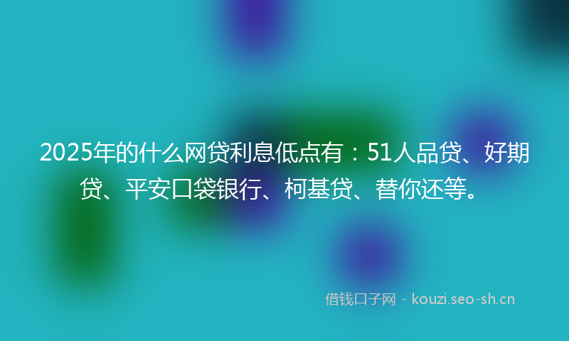 2025年的什么网贷利息低点有：51人品贷、好期贷、平安口袋银行、柯基贷、替你还等。