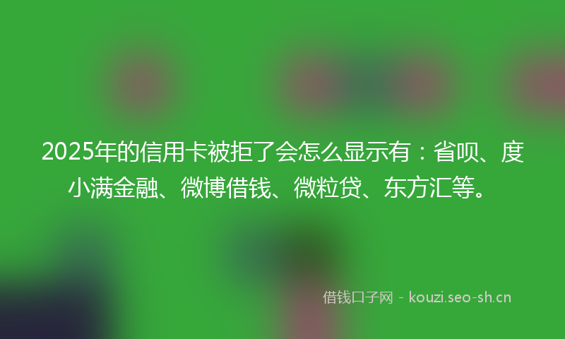 2025年的信用卡被拒了会怎么显示有：省呗、度小满金融、微博借钱、微粒贷、东方汇等。