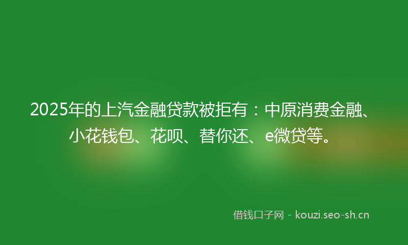 2025年的上汽金融贷款被拒有：中原消费金融、小花钱包、花呗、替你还、e微贷等。