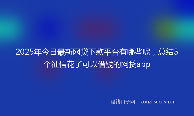 2025年今日最新网贷下款平台有哪些呢，总结5个征信花了可以借钱的网贷app