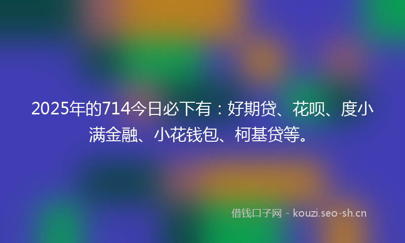 2025年的714今日必下有:好期贷、花呗、度小满金融、小花钱包、柯基贷等。