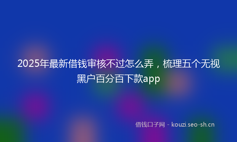 2025年最新借钱审核不过怎么弄，梳理五个无视黑户百分百下款app