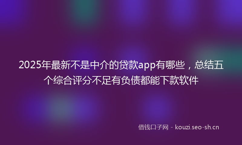 2025年最新不是中介的贷款app有哪些，总结五个综合评分不足有负债都能下款软件