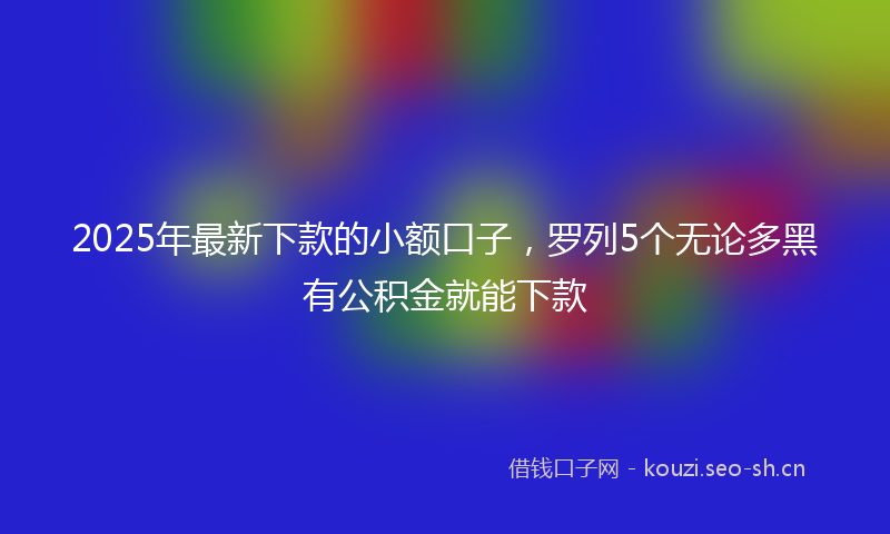 2025年最新下款的小额口子,罗列5个无论多黑有公积金就能下款