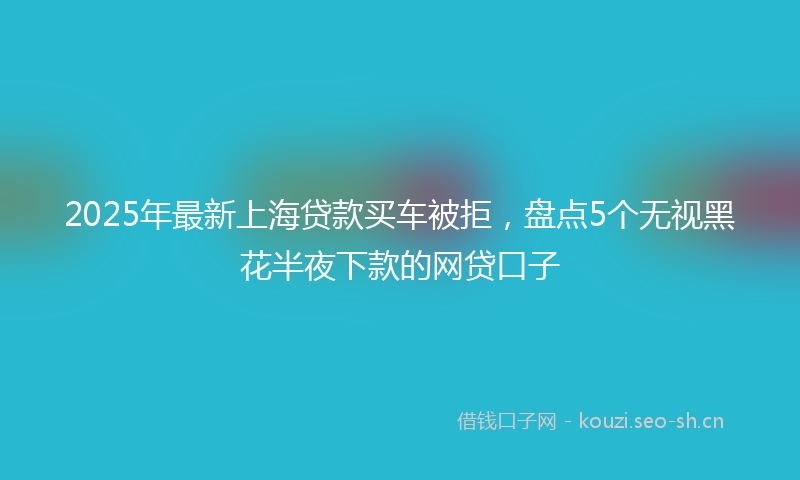 2025年最新上海贷款买车被拒，盘点5个无视黑花半夜下款的网贷口子