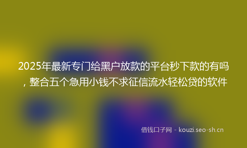 2025年最新专门给黑户放款的平台秒下款的有吗，整合五个急用小钱不求征信流水轻松贷的软件