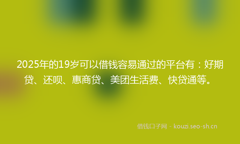 2025年的19岁可以借钱容易通过的平台有:好期贷、还呗、惠商贷、美团生活费、快贷通等。