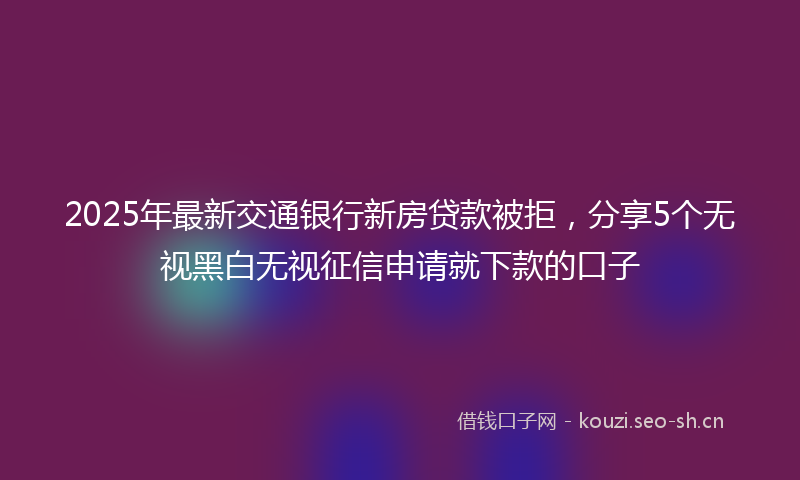 2025年最新交通银行新房贷款被拒，分享5个无视黑白无视征信申请就下款的口子