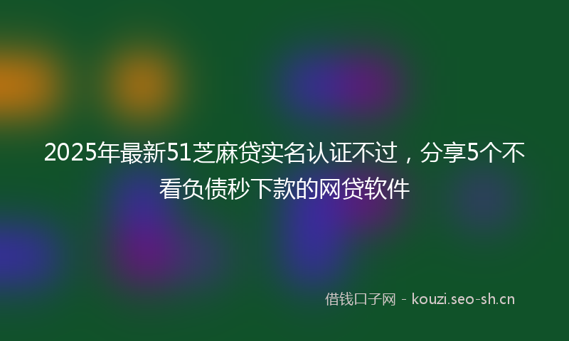 2025年最新51芝麻贷实名认证不过，分享5个不看负债秒下款的网贷软件